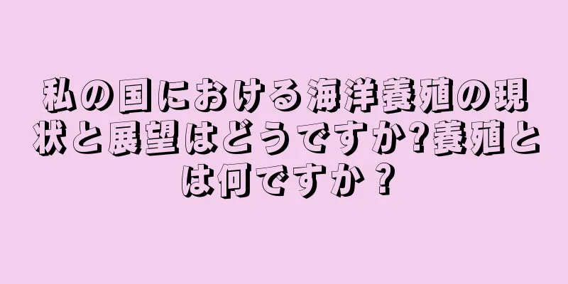 私の国における海洋養殖の現状と展望はどうですか?養殖とは何ですか？