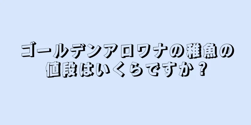 ゴールデンアロワナの稚魚の値段はいくらですか？