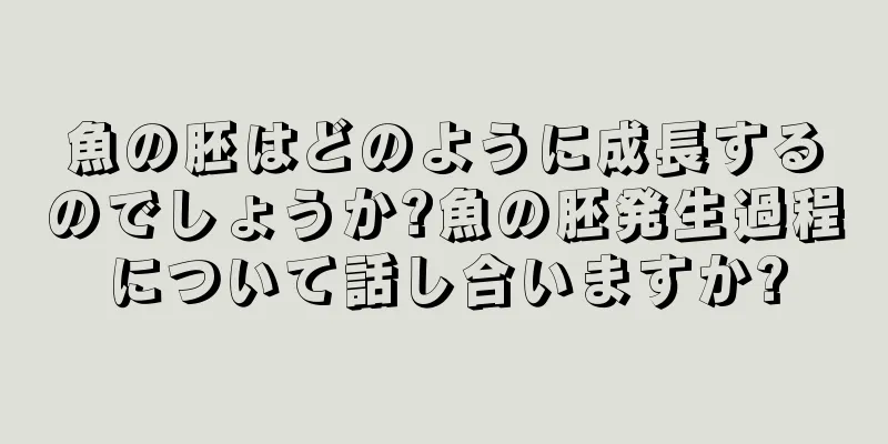 魚の胚はどのように成長するのでしょうか?魚の胚発生過程について話し合いますか?