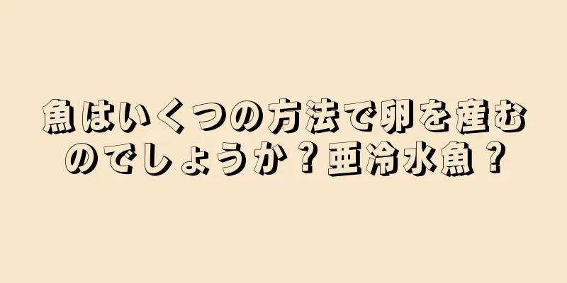 魚はいくつの方法で卵を産むのでしょうか？亜冷水魚？