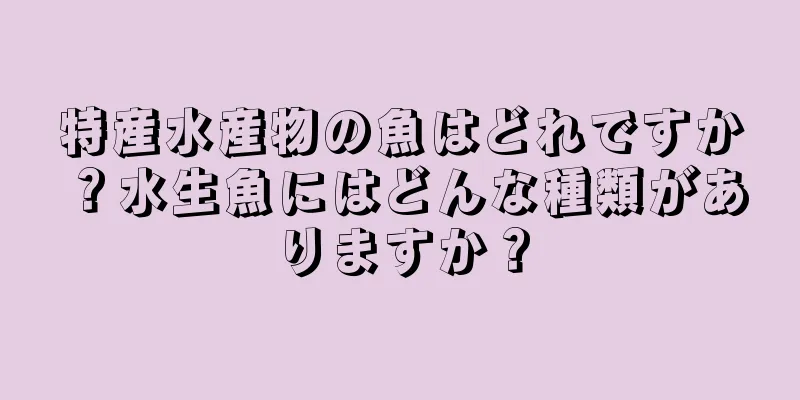 特産水産物の魚はどれですか？水生魚にはどんな種類がありますか？