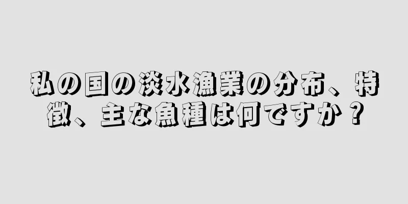 私の国の淡水漁業の分布、特徴、主な魚種は何ですか？