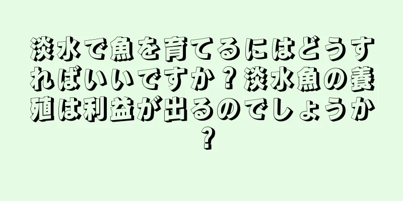 淡水で魚を育てるにはどうすればいいですか？淡水魚の養殖は利益が出るのでしょうか？