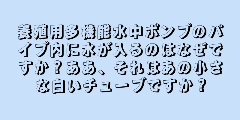 養殖用多機能水中ポンプのパイプ内に水が入るのはなぜですか？ああ、それはあの小さな白いチューブですか？