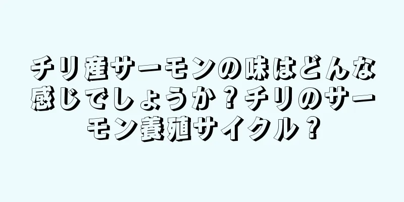 チリ産サーモンの味はどんな感じでしょうか？チリのサーモン養殖サイクル？