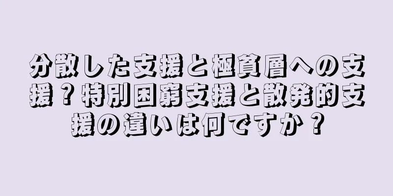 分散した支援と極貧層への支援？特別困窮支援と散発的支援の違いは何ですか？