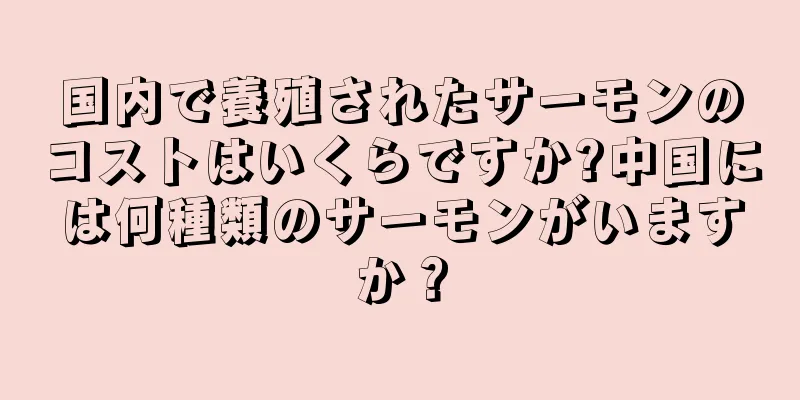 国内で養殖されたサーモンのコストはいくらですか?中国には何種類のサーモンがいますか？