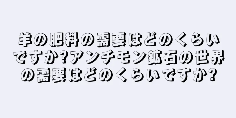 羊の肥料の需要はどのくらいですか?アンチモン鉱石の世界の需要はどのくらいですか?