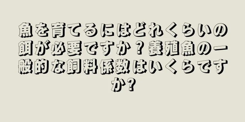 魚を育てるにはどれくらいの餌が必要ですか？養殖魚の一般的な飼料係数はいくらですか?