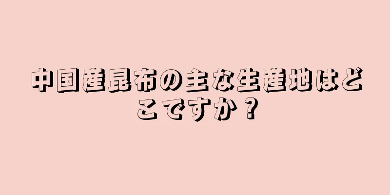 中国産昆布の主な生産地はどこですか？