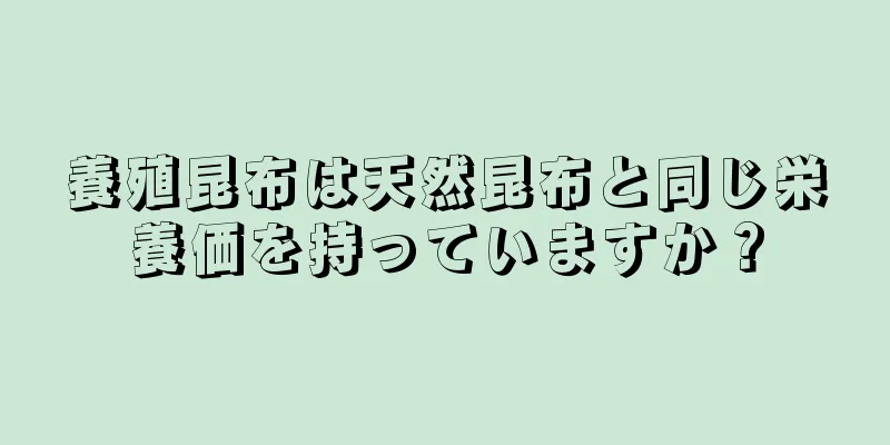 養殖昆布は天然昆布と同じ栄養価を持っていますか？