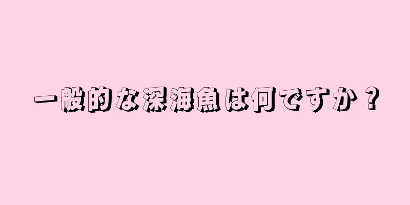 一般的な深海魚は何ですか？