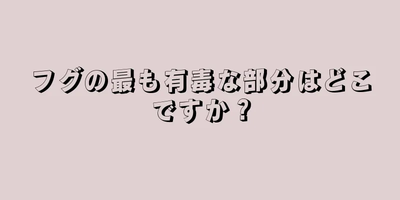 フグの最も有毒な部分はどこですか？