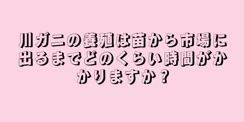 川ガニの養殖は苗から市場に出るまでどのくらい時間がかかりますか？