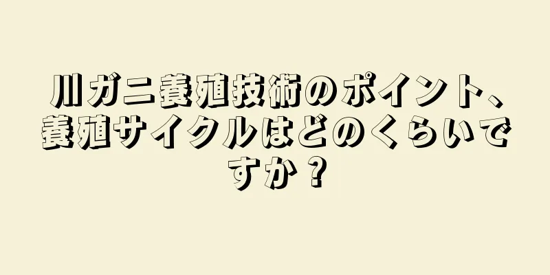 川ガニ養殖技術のポイント、養殖サイクルはどのくらいですか？