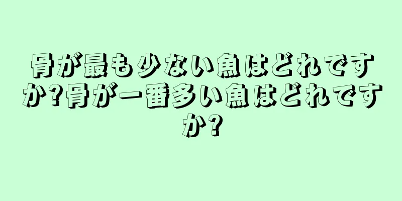 骨が最も少ない魚はどれですか?骨が一番多い魚はどれですか?