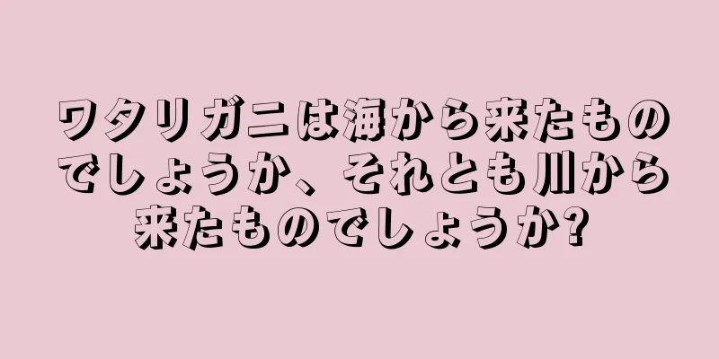 ワタリガニは海から来たものでしょうか、それとも川から来たものでしょうか?