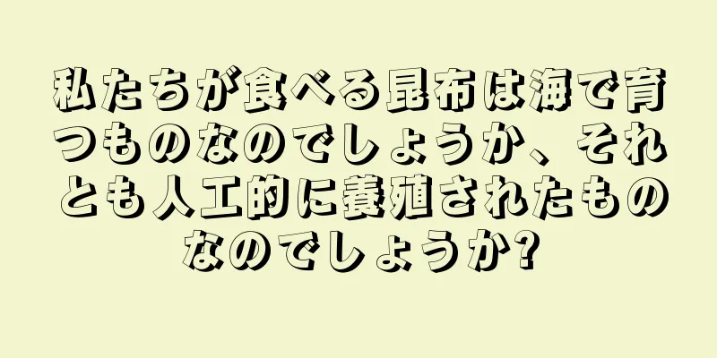 私たちが食べる昆布は海で育つものなのでしょうか、それとも人工的に養殖されたものなのでしょうか?