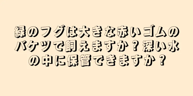 緑のフグは大きな赤いゴムのバケツで飼えますか？深い水の中に保管できますか？
