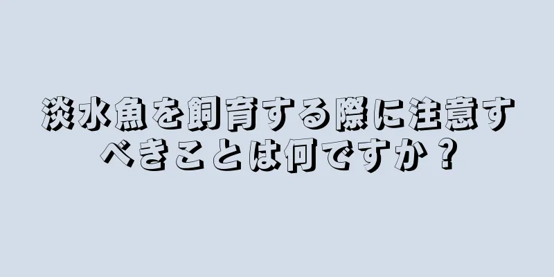 淡水魚を飼育する際に注意すべきことは何ですか？