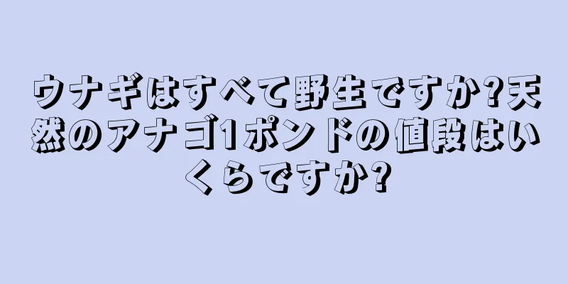 ウナギはすべて野生ですか?天然のアナゴ1ポンドの値段はいくらですか?