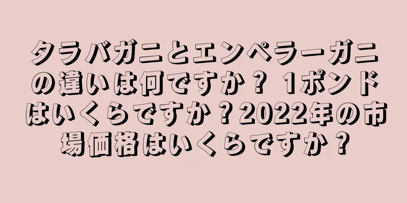 タラバガニとエンペラーガニの違いは何ですか？ 1ポンドはいくらですか？2022年の市場価格はいくらですか？