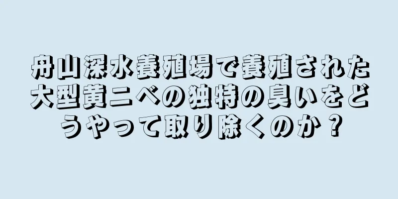 舟山深水養殖場で養殖された大型黄ニベの独特の臭いをどうやって取り除くのか？