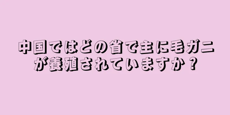 中国ではどの省で主に毛ガニが養殖されていますか？