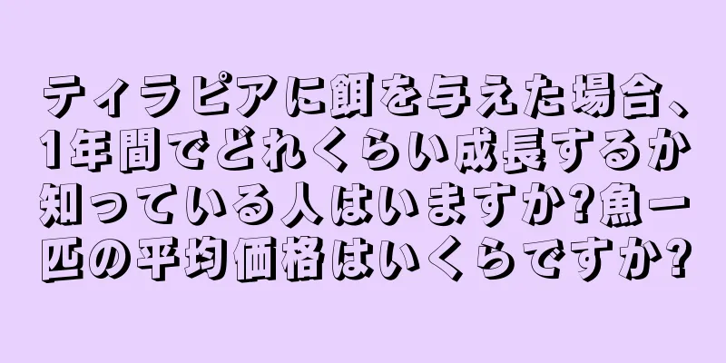 ティラピアに餌を与えた場合、1年間でどれくらい成長するか知っている人はいますか?魚一匹の平均価格はいくらですか?