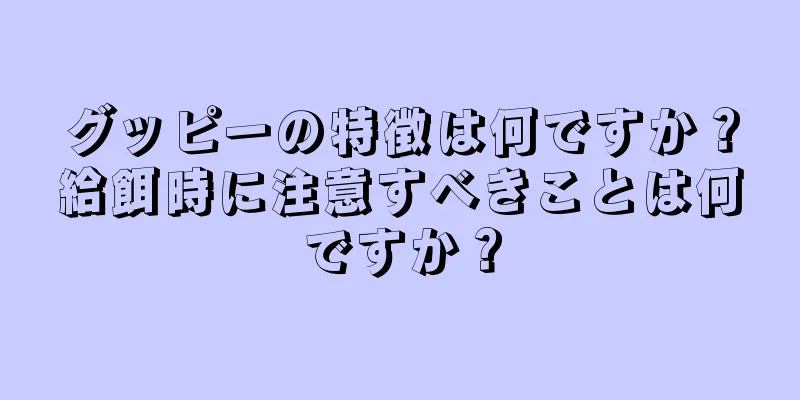 グッピーの特徴は何ですか？給餌時に注意すべきことは何ですか？