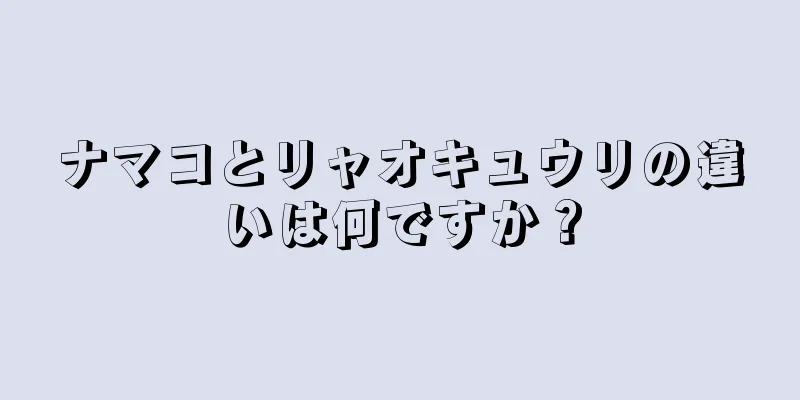 ナマコとリャオキュウリの違いは何ですか？