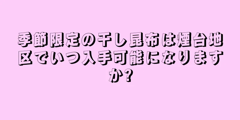 季節限定の干し昆布は煙台地区でいつ入手可能になりますか?
