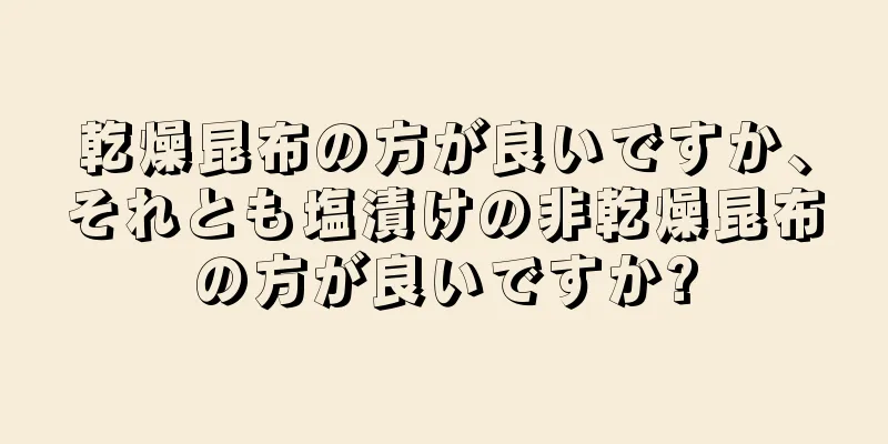 乾燥昆布の方が良いですか、それとも塩漬けの非乾燥昆布の方が良いですか?