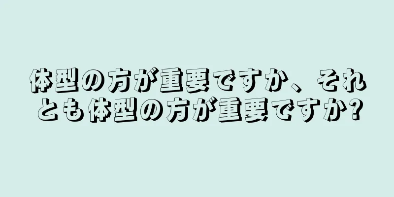 体型の方が重要ですか、それとも体型の方が重要ですか?
