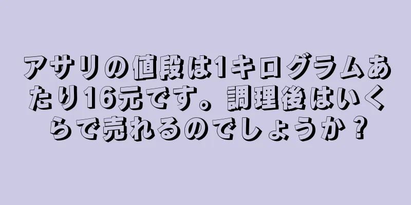 アサリの値段は1キログラムあたり16元です。調理後はいくらで売れるのでしょうか？