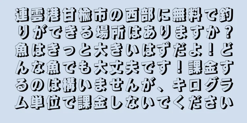 連雲港甘楡市の西部に無料で釣りができる場所はありますか？魚はきっと大きいはずだよ！どんな魚でも大丈夫です！課金するのは構いませんが、キログラム単位で課金しないでください