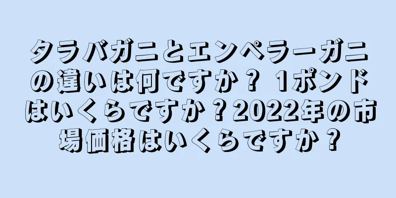 タラバガニとエンペラーガニの違いは何ですか？ 1ポンドはいくらですか？2022年の市場価格はいくらですか？