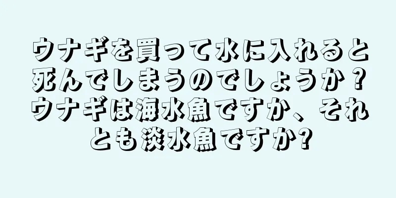 ウナギを買って水に入れると死んでしまうのでしょうか？ウナギは海水魚ですか、それとも淡水魚ですか?