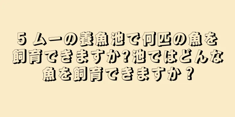 5 ムーの養魚池で何匹の魚を飼育できますか?池ではどんな魚を飼育できますか？