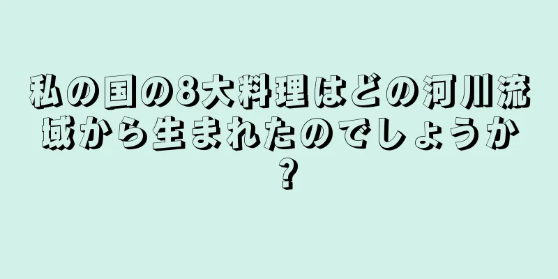 私の国の8大料理はどの河川流域から生まれたのでしょうか？