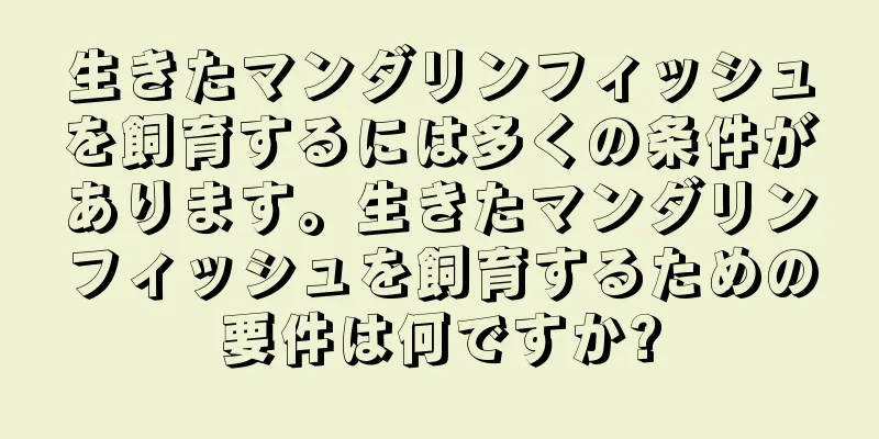 生きたマンダリンフィッシュを飼育するには多くの条件があります。生きたマンダリンフィッシュを飼育するための要件は何ですか?