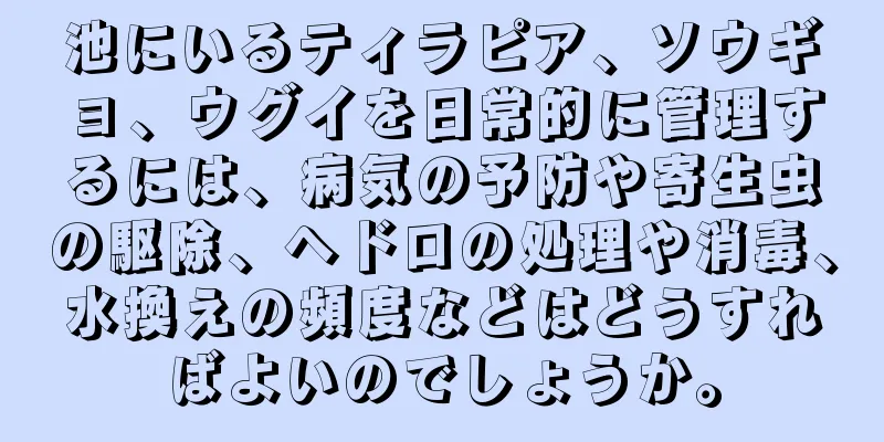 池にいるティラピア、ソウギョ、ウグイを日常的に管理するには、病気の予防や寄生虫の駆除、ヘドロの処理や消毒、水換えの頻度などはどうすればよいのでしょうか。
