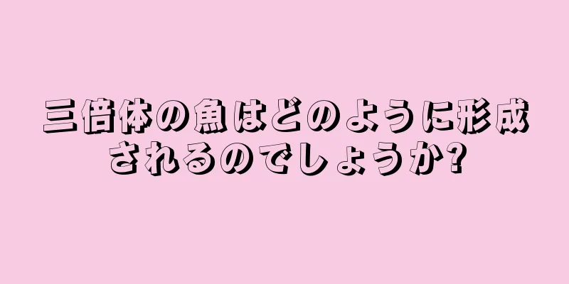 三倍体の魚はどのように形成されるのでしょうか?