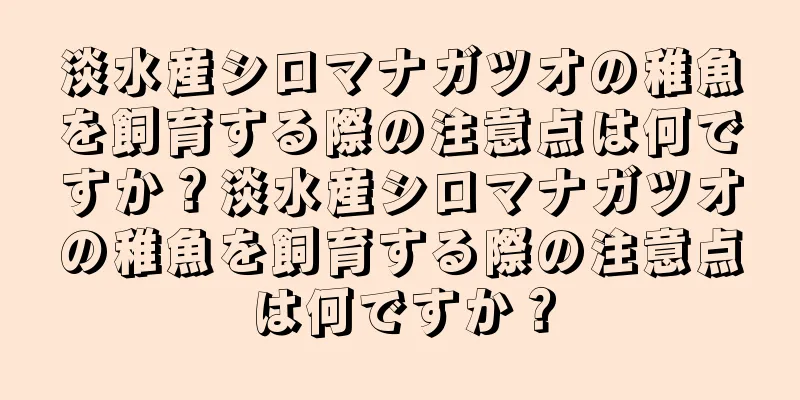 淡水産シロマナガツオの稚魚を飼育する際の注意点は何ですか？淡水産シロマナガツオの稚魚を飼育する際の注意点は何ですか？