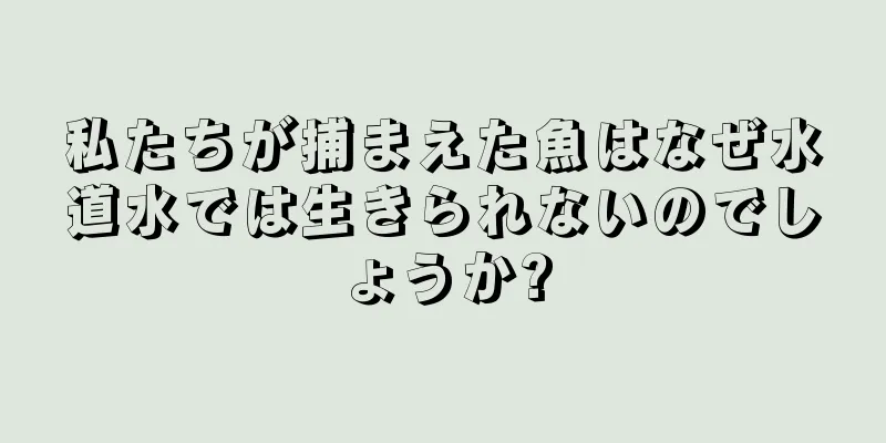 私たちが捕まえた魚はなぜ水道水では生きられないのでしょうか?