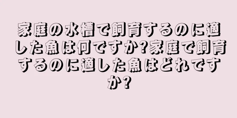 家庭の水槽で飼育するのに適した魚は何ですか?家庭で飼育するのに適した魚はどれですか?