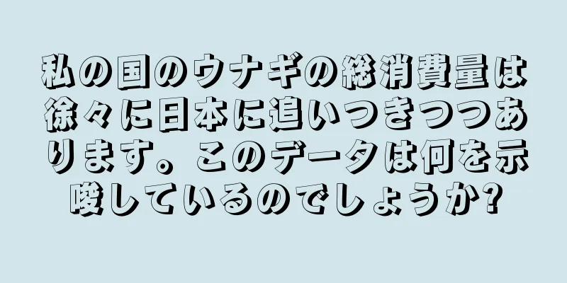 私の国のウナギの総消費量は徐々に日本に追いつきつつあります。このデータは何を示唆しているのでしょうか?