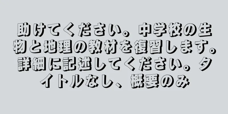 助けてください。中学校の生物と地理の教材を復習します。詳細に記述してください。タイトルなし、概要のみ