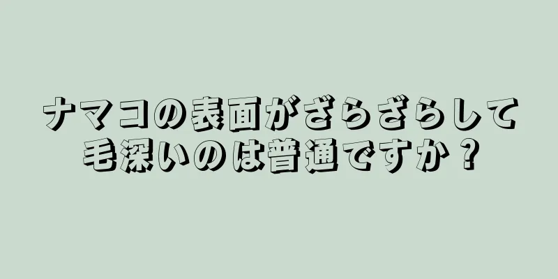ナマコの表面がざらざらして毛深いのは普通ですか？