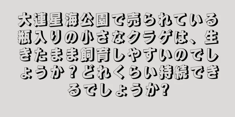 大連星海公園で売られている瓶入りの小さなクラゲは、生きたまま飼育しやすいのでしょうか？どれくらい持続できるでしょうか?